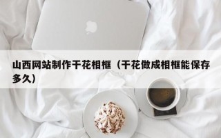 鄂州山西网站制作干花相框（干花做成相框能保存多久）